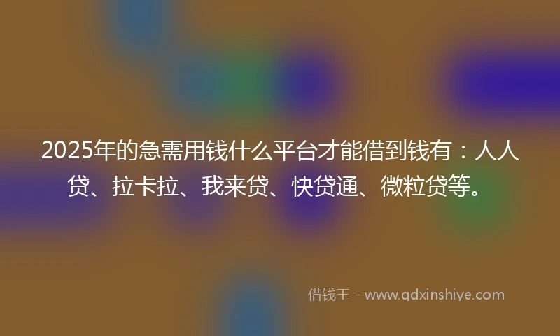 2025年的急需用钱什么平台才能借到钱有：人人贷、拉卡拉、我来贷、快贷通、微粒贷等。