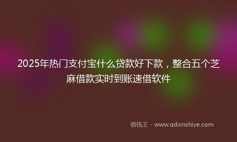 2025年热门支付宝什么贷款好下款，整合五个芝麻借款实时到账速借软件