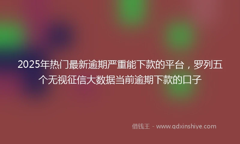 2025年热门最新逾期严重能下款的平台，罗列五个无视征信大数据当前逾期下款的口子