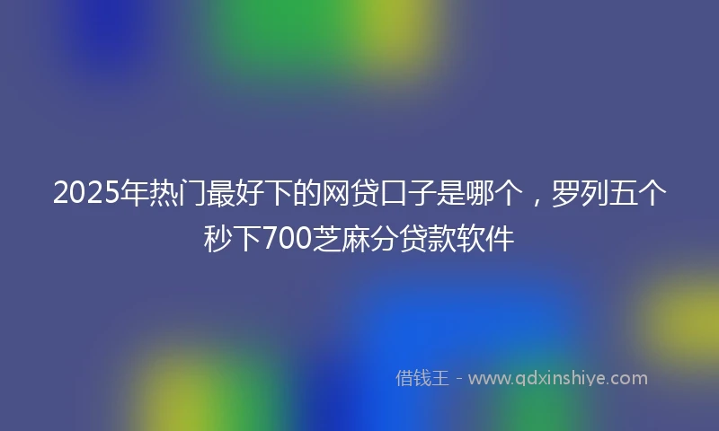 2025年热门最好下的网贷口子是哪个，罗列五个秒下700芝麻分贷款软件