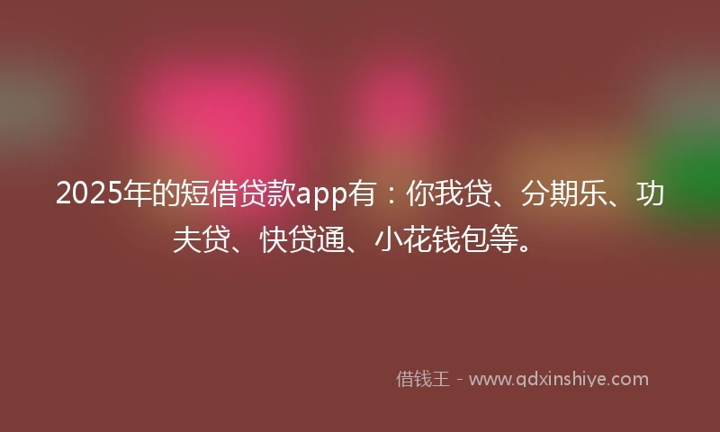 2025年的短借贷款app有：你我贷、分期乐、功夫贷、快贷通、小花钱包等。