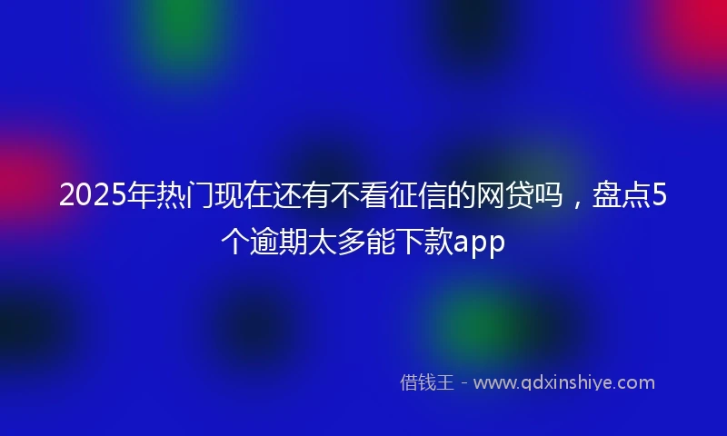 2025年热门现在还有不看征信的网贷吗,盘点5个逾期太多能下款app