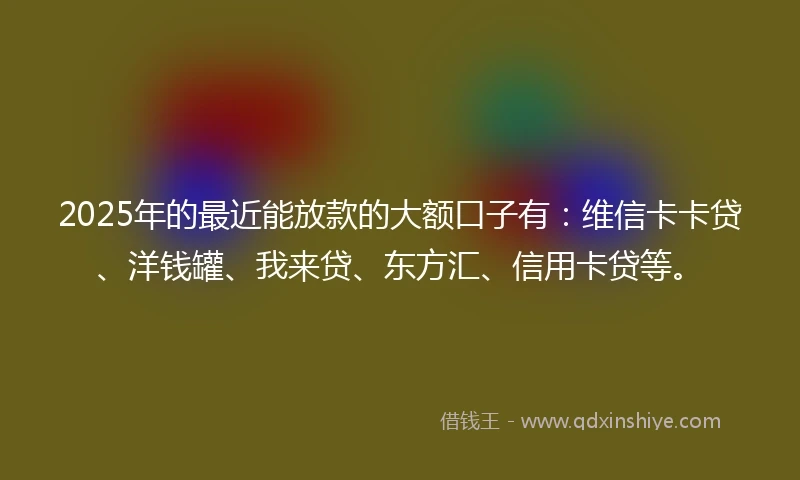 2025年的最近能放款的大额口子有：维信卡卡贷、洋钱罐、我来贷、东方汇、信用卡贷等。