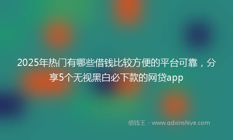 2025年热门有哪些借钱比较方便的平台可靠，分享5个无视黑白必下款的网贷app