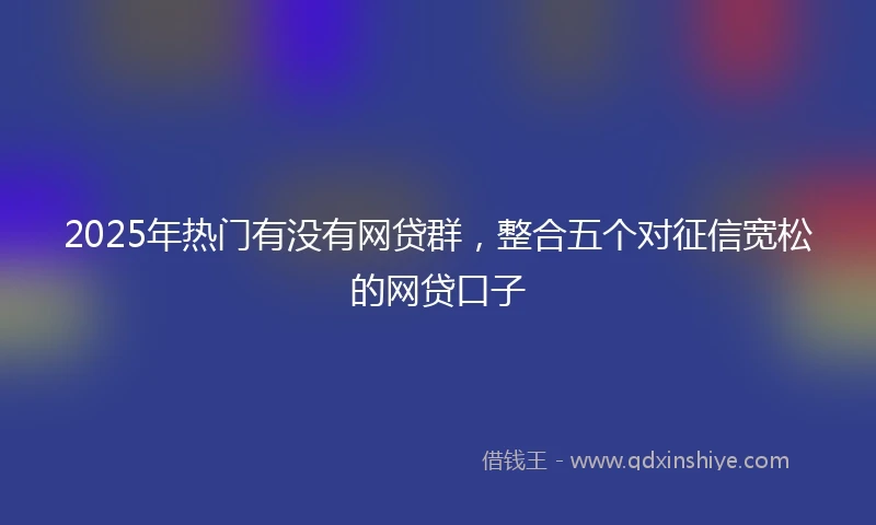 2025年热门有没有网贷群，整合五个对征信宽松的网贷口子