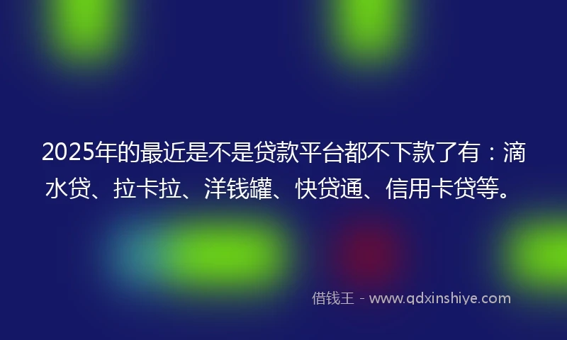 2025年的最近是不是贷款平台都不下款了有：滴水贷、拉卡拉、洋钱罐、快贷通、信用卡贷等。