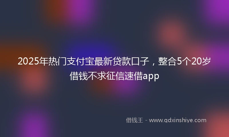 2025年热门支付宝最新贷款口子，整合5个20岁借钱不求征信速借app