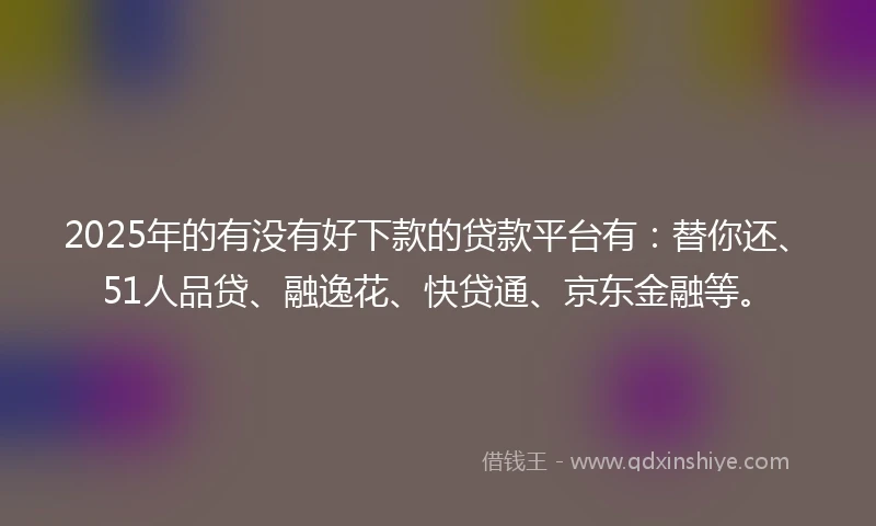 2025年的有没有好下款的贷款平台有：替你还、51人品贷、融逸花、快贷通、京东金融等。