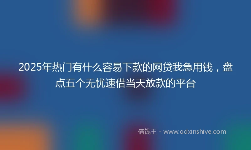 2025年热门有什么容易下款的网贷我急用钱，盘点五个无忧速借当天放款的平台