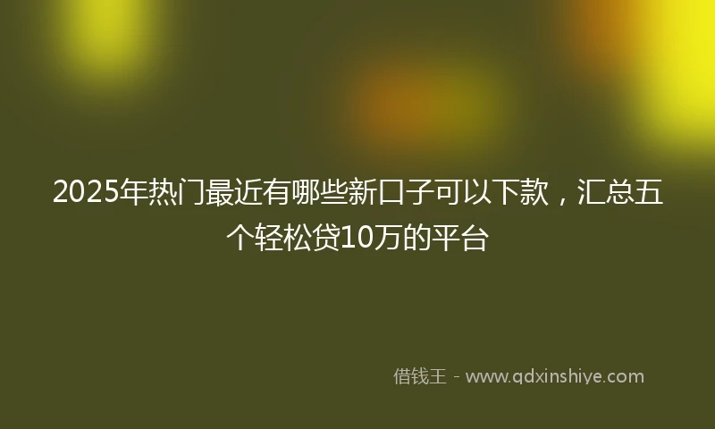 2025年热门最近有哪些新口子可以下款，汇总五个轻松贷10万的平台