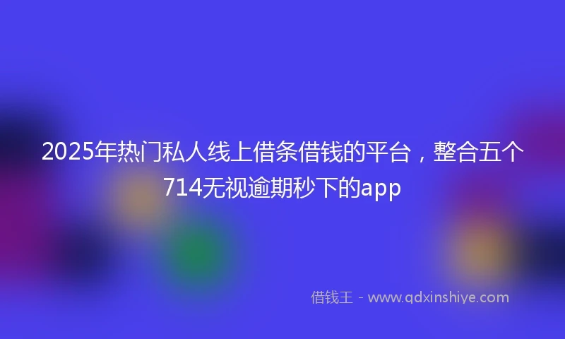 2025年热门私人线上借条借钱的平台，整合五个714无视逾期秒下的app