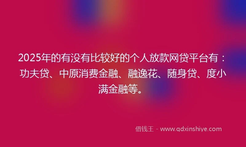 2025年的有没有比较好的个人放款网贷平台有：功夫贷、中原消费金融、融逸花、随身贷、度小满金融等。