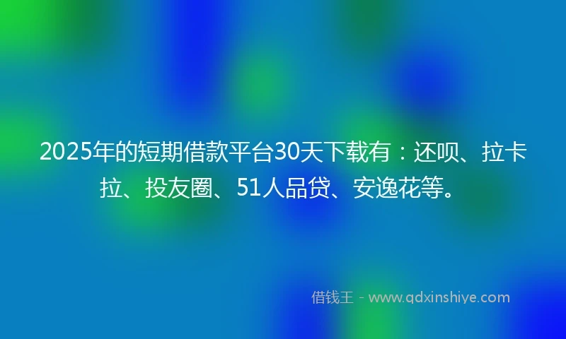 2025年的短期借款平台30天下载有：还呗、拉卡拉、投友圈、51人品贷、安逸花等。