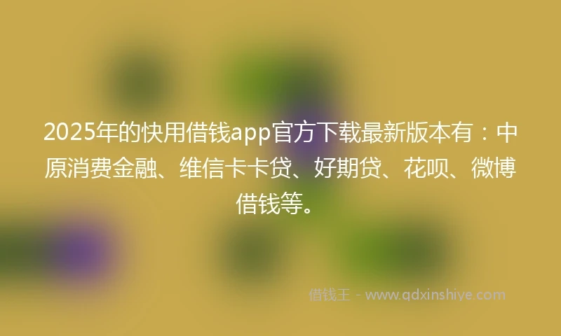 2025年的快用借钱app官方下载最新版本有：中原消费金融、维信卡卡贷、好期贷、花呗、微博借钱等。