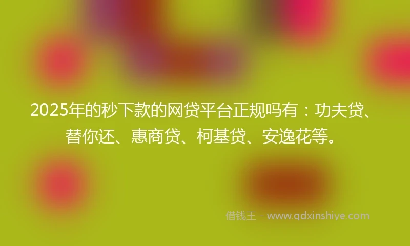 2025年的秒下款的网贷平台正规吗有：功夫贷、替你还、惠商贷、柯基贷、安逸花等。