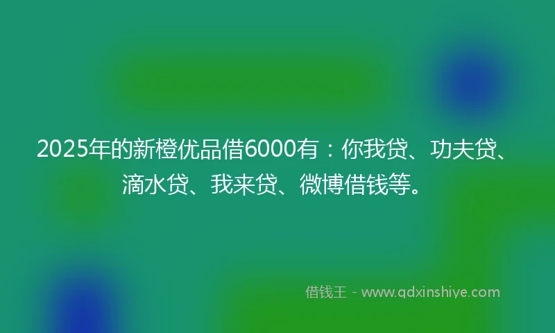 2025年的新橙优品借6000有：你我贷、功夫贷、滴水贷、我来贷、微博借钱等。