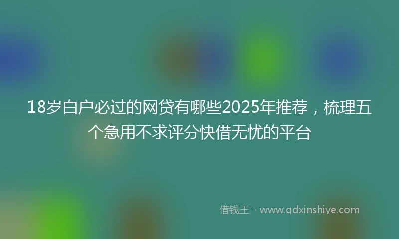 18岁白户必过的网贷有哪些2025年推荐，梳理五个急用不求评分快借无忧的平台