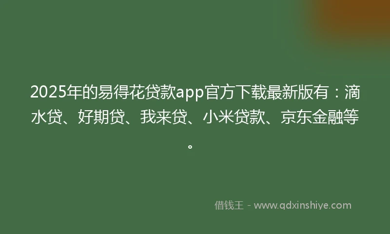 2025年的易得花贷款app官方下载最新版有：滴水贷、好期贷、我来贷、小米贷款、京东金融等。