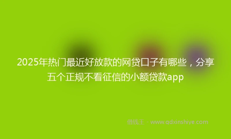 2025年热门最近好放款的网贷口子有哪些，分享五个正规不看征信的小额贷款app