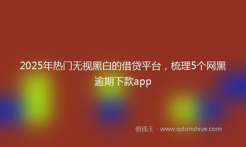 2025年热门无视黑白的借贷平台，梳理5个网黑逾期下款app