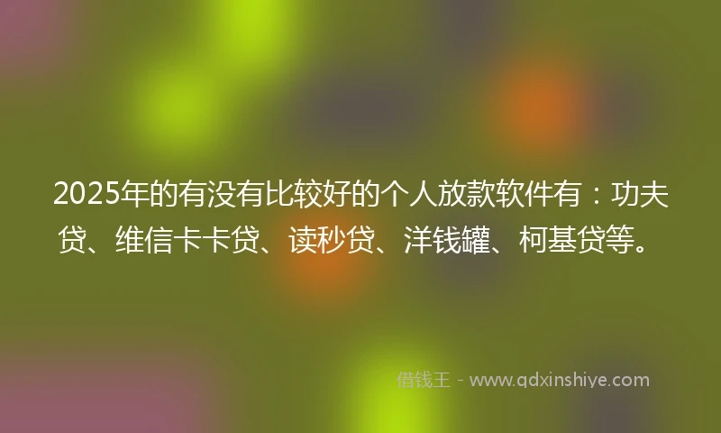 2025年的有没有比较好的个人放款软件有：功夫贷、维信卡卡贷、读秒贷、洋钱罐、柯基贷等。