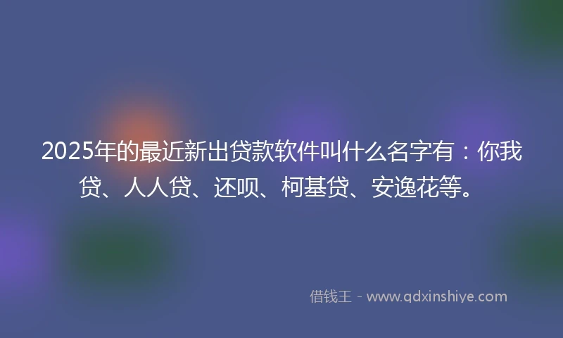 2025年的最近新出贷款软件叫什么名字有：你我贷、人人贷、还呗、柯基贷、安逸花等。