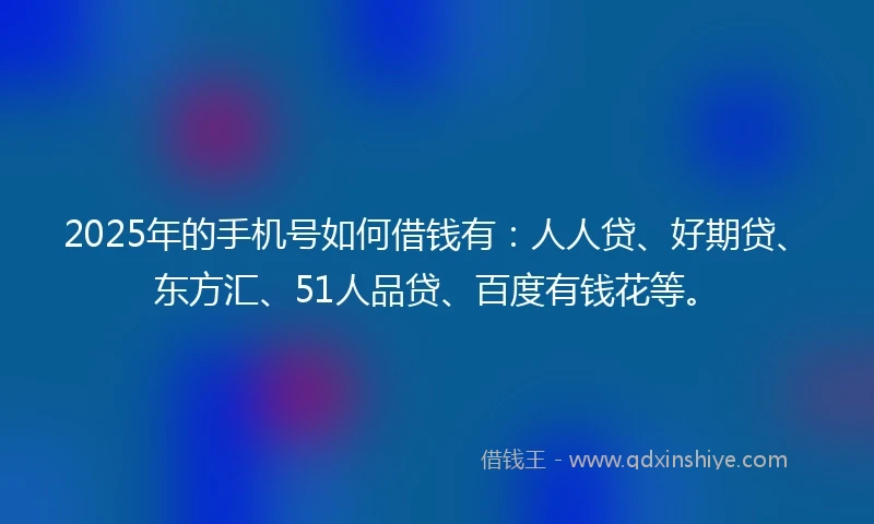 2025年的手机号如何借钱有：人人贷、好期贷、东方汇、51人品贷、百度有钱花等。