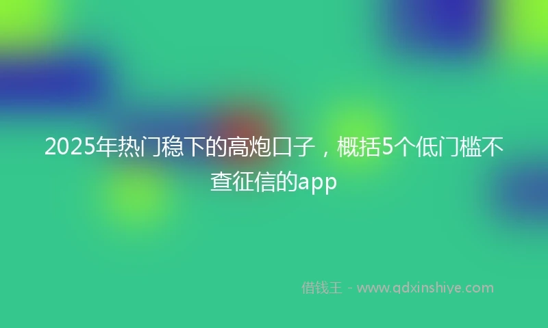2025年热门稳下的高炮口子，概括5个低门槛不查征信的app