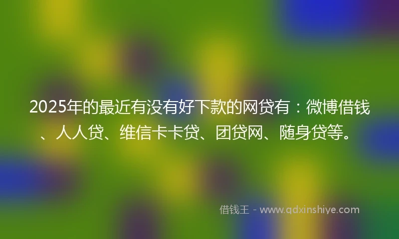 2025年的最近有没有好下款的网贷有：微博借钱、人人贷、维信卡卡贷、团贷网、随身贷等。