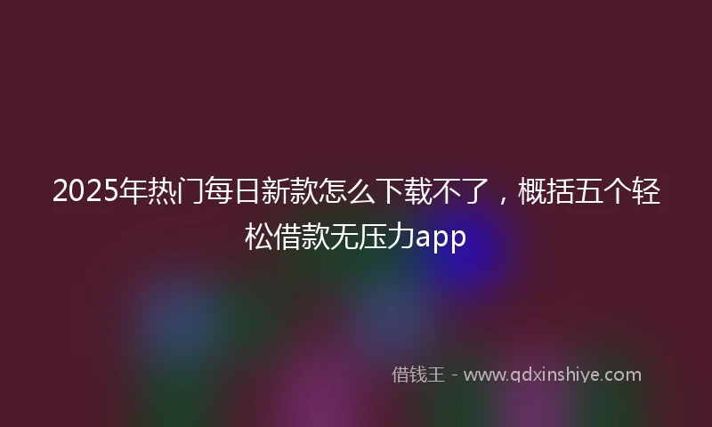 2025年热门每日新款怎么下载不了，概括五个轻松借款无压力app