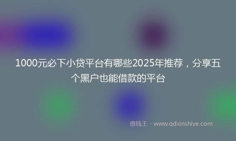 1000元必下小贷平台有哪些2025年推荐，分享五个黑户也能借款的平台
