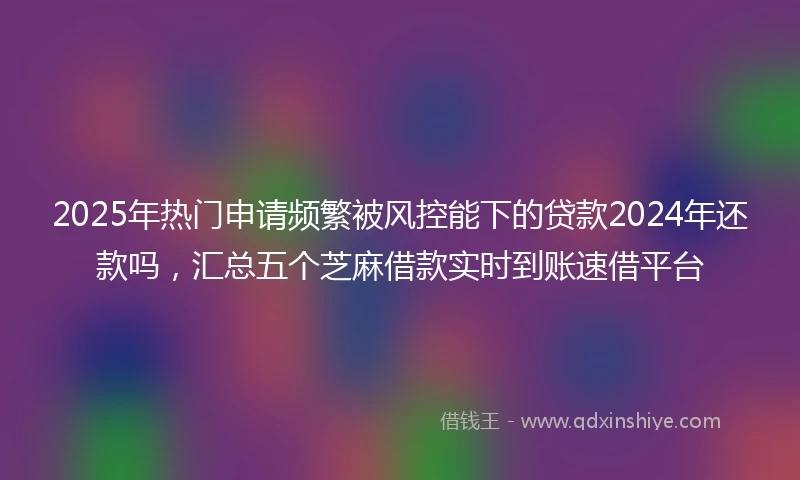 2025年热门申请频繁被风控能下的贷款2024年还款吗，汇总五个芝麻借款实时到账速借平台