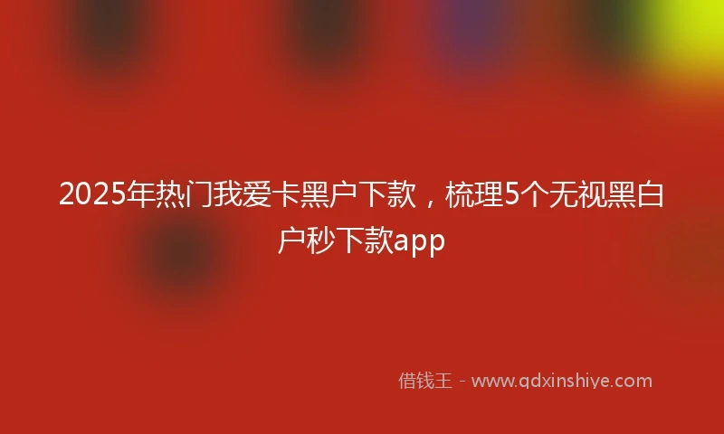 2025年热门我爱卡黑户下款，梳理5个无视黑白户秒下款app