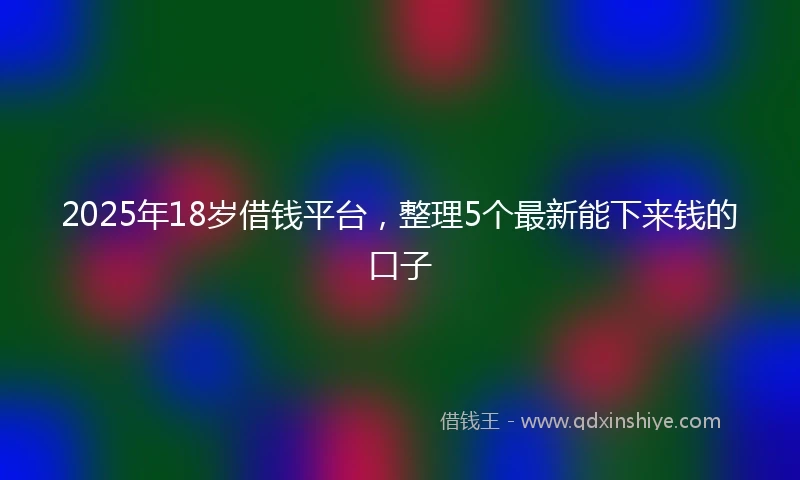 2025年18岁借钱平台，整理5个最新能下来钱的口子