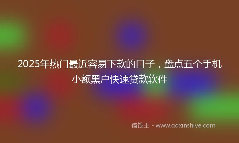 2025年热门最近容易下款的口子，盘点五个手机小额黑户快速贷款软件