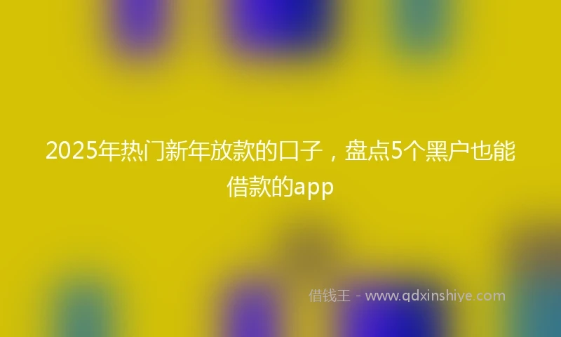 2025年热门新年放款的口子，盘点5个黑户也能借款的app