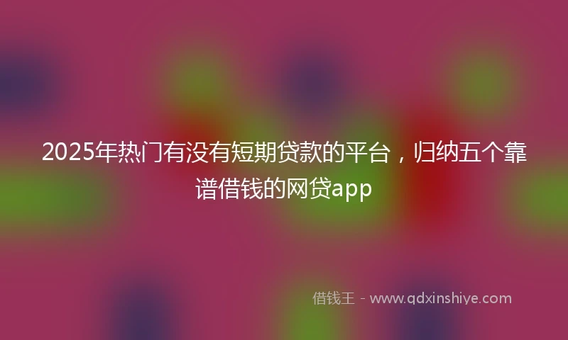 2025年热门有没有短期贷款的平台，归纳五个靠谱借钱的网贷app