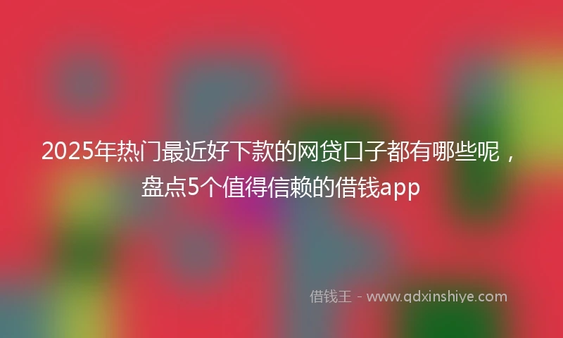 2025年热门最近好下款的网贷口子都有哪些呢，盘点5个值得信赖的借钱app