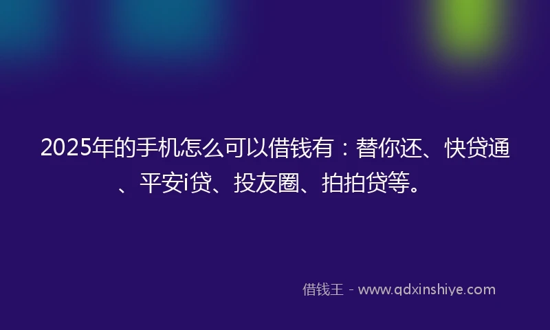 2025年的手机怎么可以借钱有：替你还、快贷通、平安i贷、投友圈、拍拍贷等。