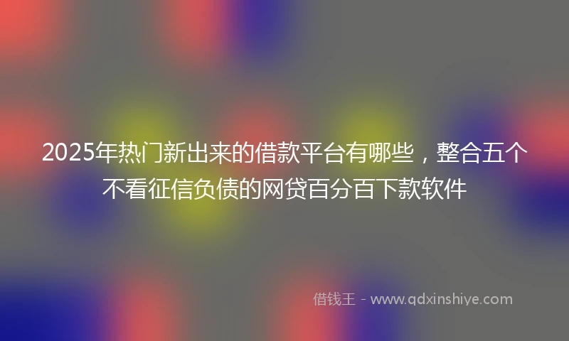 2025年热门新出来的借款平台有哪些，整合五个不看征信负债的网贷百分百下款软件