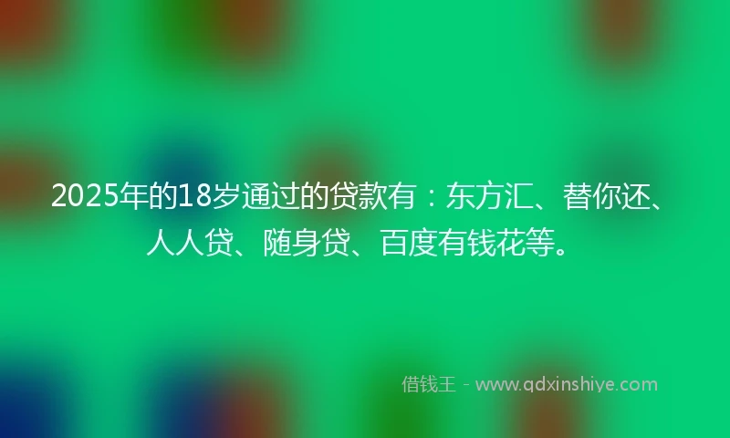 2025年的18岁通过的贷款有：东方汇、替你还、人人贷、随身贷、百度有钱花等。