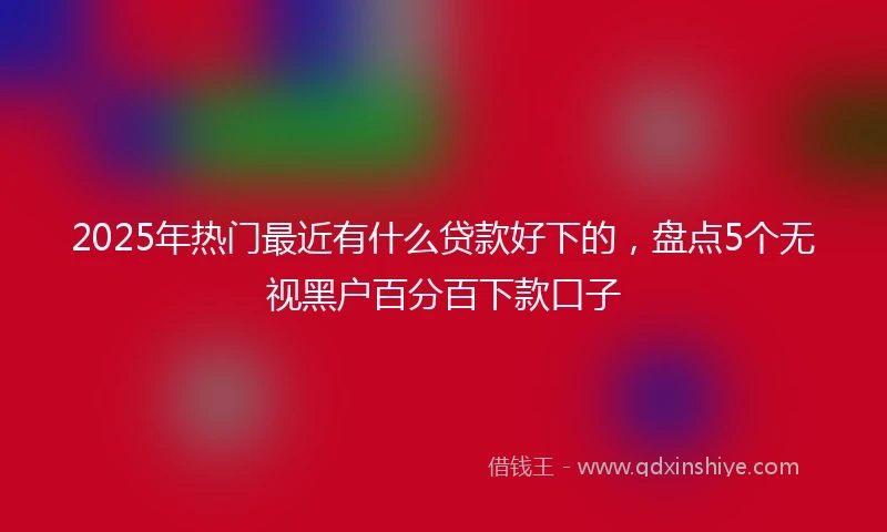 2025年热门最近有什么贷款好下的，盘点5个无视黑户百分百下款口子