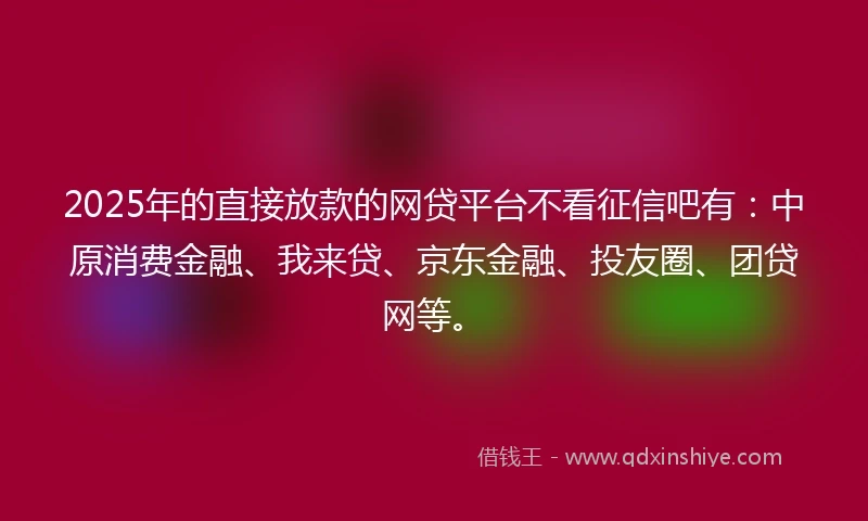 2025年的直接放款的网贷平台不看征信吧有：中原消费金融、我来贷、京东金融、投友圈、团贷网等。