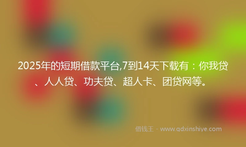2025年的短期借款平台,7到14天下载有：你我贷、人人贷、功夫贷、超人卡、团贷网等。