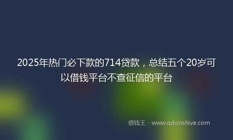 2025年热门必下款的714贷款，总结五个20岁可以借钱平台不查征信的平台