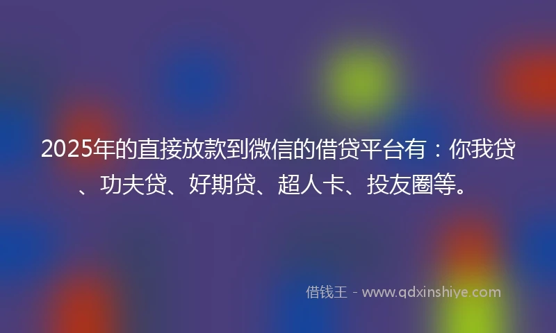 2025年的直接放款到微信的借贷平台有：你我贷、功夫贷、好期贷、超人卡、投友圈等。