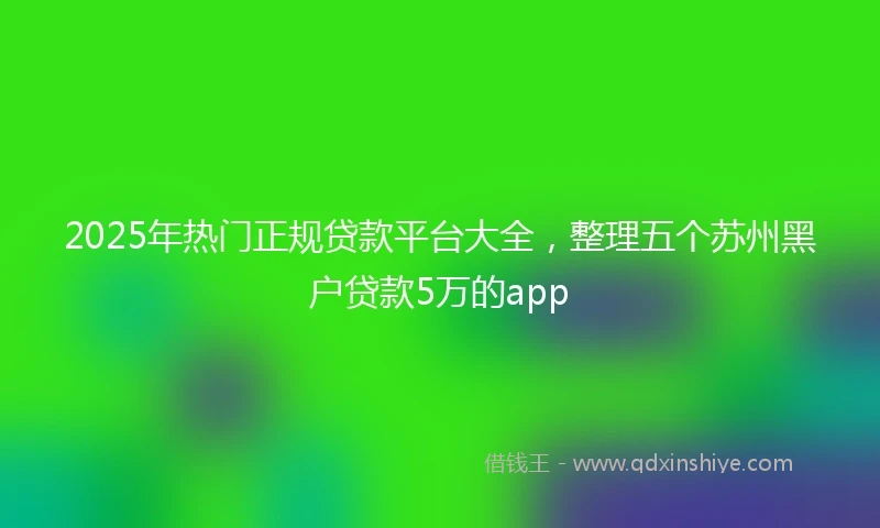 2025年热门正规贷款平台大全，整理五个苏州黑户贷款5万的app
