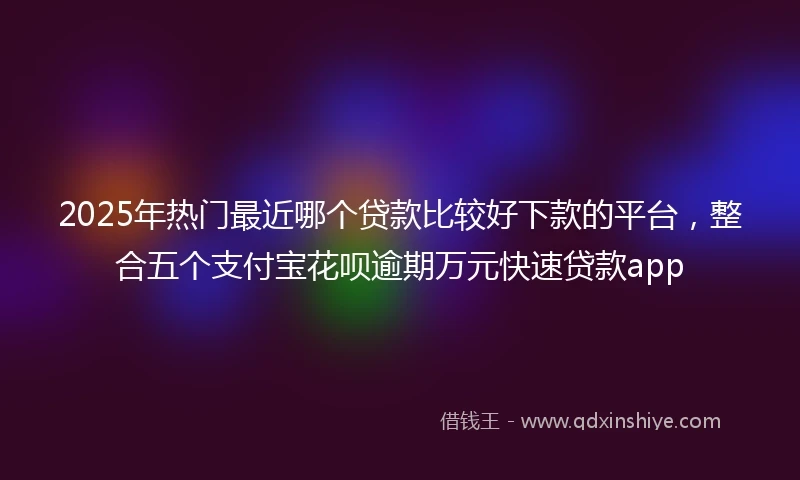 2025年热门最近哪个贷款比较好下款的平台，整合五个支付宝花呗逾期万元快速贷款app
