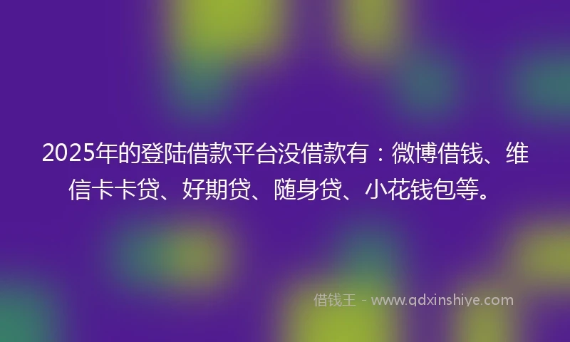 2025年的登陆借款平台没借款有：微博借钱、维信卡卡贷、好期贷、随身贷、小花钱包等。