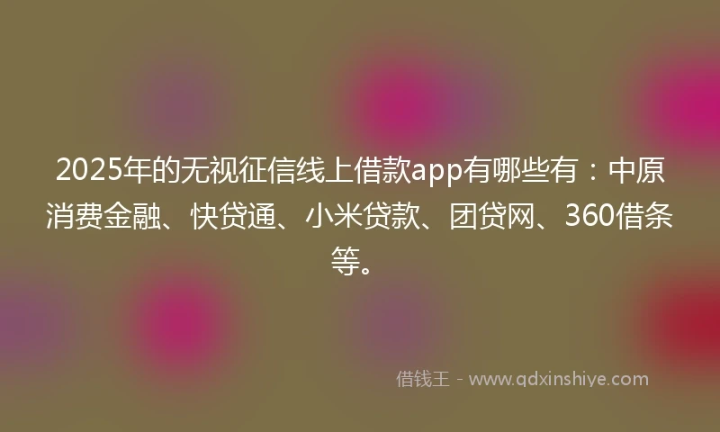 2025年的无视征信线上借款app有哪些有：中原消费金融、快贷通、小米贷款、团贷网、360借条等。